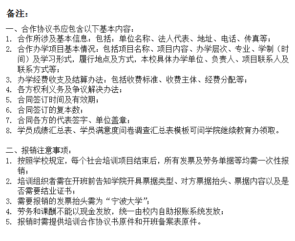 文本框: 备注：一、合作协议书应包含以下基本内容：1.	合作所涉及基本信息：包括：单位名称、法人代表、地址、电话、传真等；2.	合作办学项目基本情况：包括项目名称、项目内容、办学层次、专业、学制（时间）及学习形式，履行地点及方式，本校具体办学单位、负责人、项目联系人及联系方式等；3.	办学经费收支及结算办法：包括收费标准、收费主体、经费分配等；4.	各方权利义务及争议解决办法；5.	合同签订时间及有效期；6.	合同签订的复本数；7.	合同各方的代表签字、单位盖章；8.	学员成绩汇总表、学员满意度问卷调查汇总表模板可问学院继续教育办领取。二、报销注意事项：1.	按照学校规定，每个社会培训项目结束后，所有发票及劳务单据等均需一次性报销；2.	培训组织者需在开班前告知学院开具票据类型、对方票据抬头、票据内容以及是否需要结业证书；3.	需要报销的发票抬头需为“17live
”；4.	劳务和课酬不能以现金发放，统一由校内自助报账系统发放；5.	报销时需提供培训合作协议书原件和开班备案表原件。